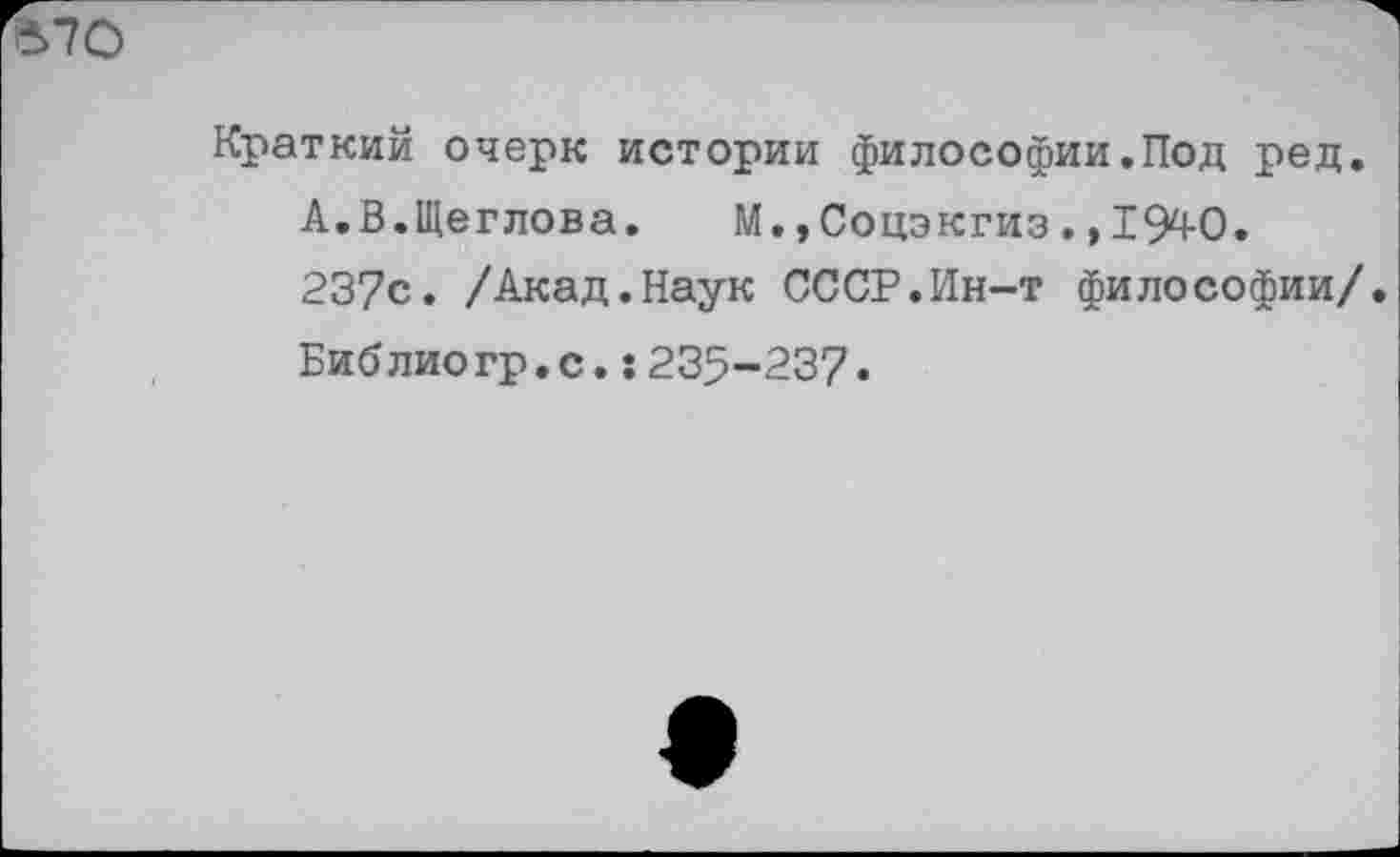 ﻿Краткий очерк истории философии.Под ред. А.В.Щеглова. М.,Соцэкгиз.,1940.
237с. /Акад.Наук СССР.Ин-т философии/ Библиогр.с.:235-237•